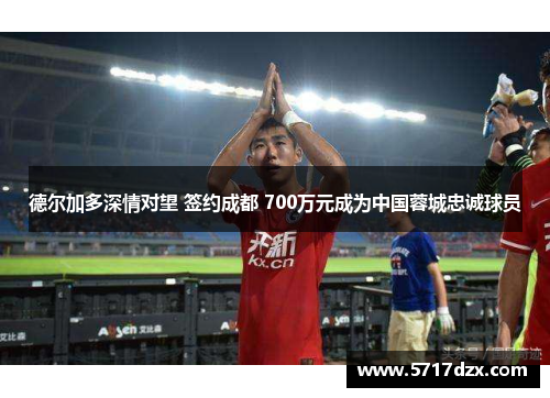 德尔加多深情对望 签约成都 700万元成为中国蓉城忠诚球员